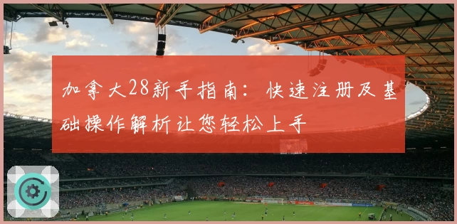 加拿大28新手指南：快速注册及基础操作解析让您轻松上手