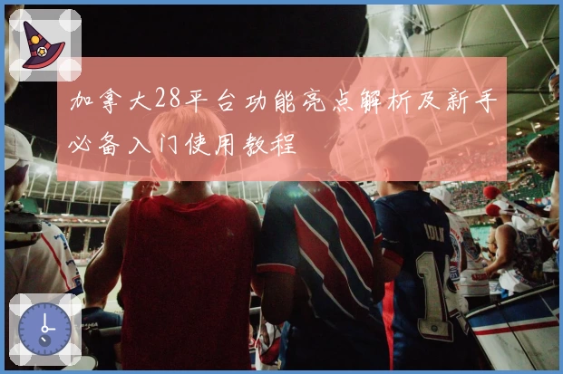 加拿大28平台功能亮点解析及新手必备入门使用教程
