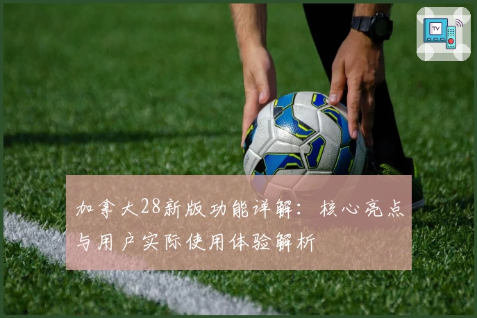 加拿大28新版功能详解：核心亮点与用户实际使用体验解析